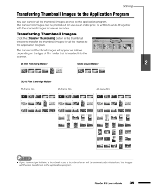 Page 41Scanning
39
1
2
3
4
5
FilmGet FS User’s Guide
Transferring Thumbnail Images to the Application Program
You can transfer all the thumbnail images at once to the application program.
The transferred images can be printed out for use as an index print, or written to a CD-R together 
with the scanned images for use as an index.
Transferring Thumbnail Images
Click the [Transfer Thumbnails]
 button in the thumbnail 
window to transfer the thumbnail images for all the frames to 
the application program.
The...