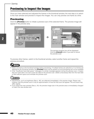 Page 42Scanning
40
1
2
3
4
5
FilmGet FS User’s Guide
Previewing to Inspect the Images
Once you have selected and adjusted the frames in the thumbnail window, the next step is to switch 
to the main window and preview to inspect the images. You can only preview one frame at a time.
Previewing
Click the [Preview]
 button to initiate a preview scan of the selected frame. The preview image will 
appear in the preview area.
To preview other frames, switch to the thumbnail window, select another frame and repeat the...