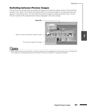 Page 43Scanning
41
1
2
3
4
5
FilmGet FS User’s Guide
Switching between Preview Images
Frames that have already been previewed will appear enclosed by a green border in the thumbnail 
window. If you select one of these previewed frames, the preview image for the selected frame will 
appear in the preview area. You can switch the preview image by selecting another frame. At this 
time the number of the selected frame will be displayed in the main window.
When multiple frames are selected, a preview image will...