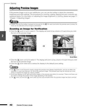 Page 44Scanning
42
1
2
3
4
5
FilmGet FS User’s Guide
Adjusting Preview Images
If the preview image is not to your satisfaction, you can use the toolbar to adjust the orientation, 
brightness and other settings. The procedures for zooming, rotating, flipping and auto correction are 
explained below. For information on adjusting the image brightness or coloring, please see page 71 
“Chapter 4 Adjusting Images”.
Please note that the toolbar is grayed out (except for the   film eject tool) when the preview area is...