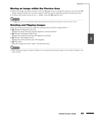 Page 45Scanning
43
1
2
3
4
5
FilmGet FS User’s Guide
Moving an Image within the Preview Area
When the image has been zoomed, click the   grab tool to change the mouse cursor into the   
shape. Drag the grab tool over the image to shift the portion appearing within the preview area.
To return the mouse cursor to the ‘+’ shape, click the   selector tool.
The   grab tool is only activated when the preview area has been zoomed in with the zoom in tool.
Rotating and Flipping Images
Click one of the tools below to...