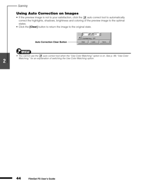 Page 46Scanning
44
1
2
3
4
5
FilmGet FS User’s Guide
Using Auto Correction on Images
If the preview image is not to your satisfaction, click the   auto correct tool to automatically 
correct the highlights, shadows, brightness and coloring of the preview image to the optimal 
states.
Click the [Clear]
 button to return the image to the original state.
You cannot use the   auto correct tool when the “Use Color Matching” option is on. See p. 89, “Use Color 
Matching,” for an explanation of switching the Use...