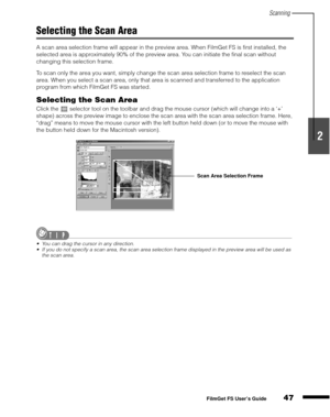 Page 49Scanning
47
1
2
3
4
5
FilmGet FS User’s Guide
Selecting the Scan Area
A scan area selection frame will appear in the preview area. When FilmGet FS is first installed, the 
selected area is approximately 90% of the preview area. You can initiate the final scan without 
changing this selection frame.
To scan only the area you want, simply change the scan area selection frame to reselect the scan 
area. When you select a scan area, only that area is scanned and transferred to the application 
program from...