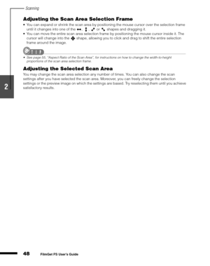 Page 50Scanning
48
1
2
3
4
5
FilmGet FS User’s Guide
Adjusting the Scan Area Selection Frame
You can expand or shrink the scan area by positioning the mouse cursor over the selection frame 
until it changes into one of the  ,  ,   or   shapes and dragging it.
You can move the entire scan area selection frame by positioning the mouse cursor inside it. The 
cursor will change into the   shape, allowing you to click and drag to shift the entire selection 
frame around the image.
Seepage55, “Aspect Ratio of the...