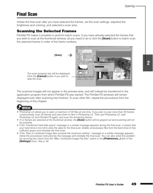 Page 51Scanning
49
1
2
3
4
5
FilmGet FS User’s Guide
Final Scan
Initiate the final scan after you have selected the frames, set the scan settings, adjusted the 
brightness and coloring, and selected a scan area.
Scanning the Selected Frames
FilmGet FS makes it possible to perform batch scans. If you have already selected the frames that 
you wish to scan at the thumbnail window, all you need to do is click the [Scan]
 button to batch scan 
the selected frames in order of the frame numbers.
The scanned images...