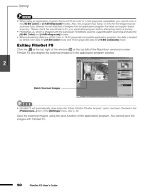 Page 52Scanning
50
1
2
3
4
5
FilmGet FS User’s Guide
When using an application program that is not 42-bit color or 14-bit grayscale compatible, you cannot scan in 
the [42-Bit Color] or [14-Bit Grayscale] modes. Also, the program may ‘hang’ or only the first image may be 
scanned if you attempt to scan batches of images from an application program that does not support batch 
scanning. Please check the specifications for your application program before attempting batch scanning.
Photoshop LE, which is shipped...