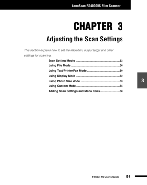 Page 53CanoScan FS4000US Film Scanner
51
1
2
3
4
5
FilmGet FS User’s Guide
CHAPTER 3
Adjusting the Scan Settings
This section explains how to set the resolution, output target and other 
settings for scanning.
Scan Setting Modes .......................................................52
Using File Mode ..............................................................56
Using Text/Printer/Fax Mode .........................................60
Using Display Mode...