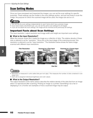 Page 54Adjusting the Scan Settings
52
1
2
3
4
5
FilmGet FS User’s Guide
Scan Setting Modes
Once you have previewed and inspected the images, you can set the scan settings for specific 
purposes. These settings use the modes in the scan settings section, and set how finely to scan the 
image, the purpose for which the scanned image will be used, the image size and so on.
You can set the scan settings independently for each frame which has a preview image.
If you have made a thumbnail scan, you can set the same...