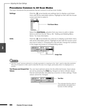 Page 56Adjusting the Scan Settings
54
1
2
3
4
5
FilmGet FS User’s Guide
Procedures Common to All Scan Modes
This topic introduces the procedures that are common to all five scan modes.
Settings
Click the   arrow beside any settings item to display a pull-down 
menu with all the selectable options. Highlight an item with the mouse 
cursor and click to select it. 
Select the [Add/Delete…]
 option from any menu to add or delete 
items to and from the list. See p. 69, “Adding and Deleting Menu 
Items,” for more...