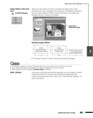 Page 57Adjusting the Scan Settings
55
1
2
3
4
5
FilmGet FS User’s Guide
Aspect Ratio of the Scan 
AreaSelect this item when you wish to change the aspect ratio of the 
selected scan area. Changes to this ratio are immediately reflected to 
the scan area selection frame in the preview area. The image size 
settings will also change accordingly.
Standard Aspect Ratios
The aspect ratios of custom sizes may be freely changed.
This button is grayed out and not available when the scan mode is set to the photo size...