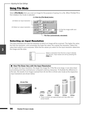 Page 58Adjusting the Scan Settings
56
1
2
3
4
5
FilmGet FS User’s Guide
Using File Mode
Select [File Mode]
 when you scan an image for the purpose of saving it to a file. When FilmGet FS is 
first installed, this mode is selected.
Selecting an Input Resolution
The input resolution box sets the resolution at which an image will be scanned. The higher the value, 
the finer the resolution, and conversely, the lower the value, the coarser the resolution. Select the 
value best suited to your purposes. Note that the...