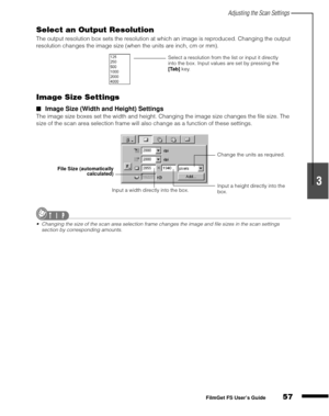 Page 59Adjusting the Scan Settings
57
1
2
3
4
5
FilmGet FS User’s Guide
Select an Output Resolution
The output resolution box sets the resolution at which an image is reproduced. Changing the output 
resolution changes the image size (when the units are inch, cm or mm).
Image Size Settings
Image Size (Width and Height) Settings
The image size boxes set the width and height. Changing the image size changes the file size. The 
size of the scan area selection frame will also change as a function of these...