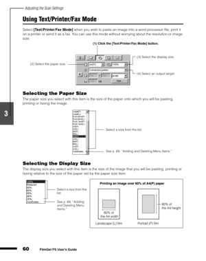 Page 62Adjusting the Scan Settings
60
1
2
3
4
5
FilmGet FS User’s Guide
Using Text/Printer/Fax Mode
Select [Text/Printer/Fax Mode]
 when you wish to paste an image into a word processor file, print it 
on a printer or send it as a fax. You can use this mode without worrying about the resolution or image 
size.
Selecting the Paper Size
The paper size you select with this item is the size of the paper onto which you will be pasting, 
printing or faxing the image.
Selecting the Display Size
The display size you...