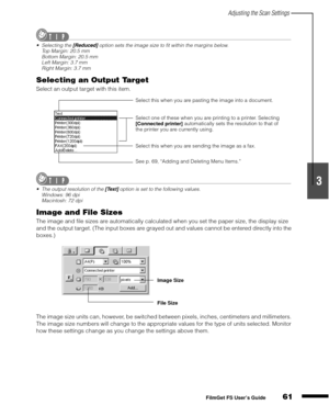 Page 63Adjusting the Scan Settings
61
1
2
3
4
5
FilmGet FS User’s Guide
Selecting the [Reduced] option sets the image size to fit within the margins below.
Top Margin: 20.5 mm
Bottom Margin: 20.5 mm
Left Margin: 3.7 mm
Right Margin: 3.7 mm
Selecting an Output Target
Select an output target with this item.
The output resolution of the [Text] option is set to the following values.
Windows: 96 dpi
Macintosh: 72 dpi
Image and File Sizes
The image and file sizes are automatically calculated when you set the paper...