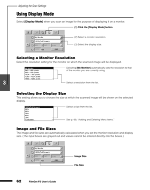 Page 64Adjusting the Scan Settings
62
1
2
3
4
5
FilmGet FS User’s Guide
Using Display Mode
Select [Display Mode]
 when you scan an image for the purpose of displaying it on a monitor.
Selecting a Monitor Resolution
Select the resolution setting for the monitor on which the scanned image will be displayed.
Selecting the Display Size
This setting allows you to choose the size at which the scanned image will be shown on the selected 
display.
Image and File Sizes
The image and file sizes are automatically...