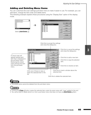 Page 71Adjusting the Scan Settings
69
1
2
3
4
5
FilmGet FS User’s Guide
Adding and Deleting Menu Items
You can customize the scan settings pull-down menu to make it easier to use. For example, you can 
add items, change the item order and delete items.
This following example explains these procedures using the “Display Size” option of the display 
mode.
The preset items cannot be deleted from the pull-down menu.
Clicking the [Copy...] button copies the selected item under the same name with “copy” added to...