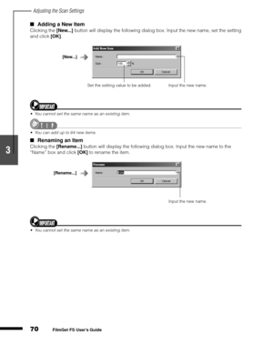 Page 72Adjusting the Scan Settings
70
1
2
3
4
5
FilmGet FS User’s Guide
Adding a New Item
Clicking the [New...]
 button will display the following dialog box. Input the new name, set the setting 
and click [OK]
.
You cannot set the same name as an existing item.
You can add up to 64 new items.
Renaming an Item
Clicking the [Rename...]
 button will display the following dialog box. Input the new name to the 
“Name” box and click [OK]
 to rename the item.
You cannot set the same name as an existing item....