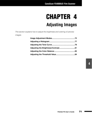 Page 73CanoScan FS4000US Film Scanner
71
1
2
3
4
5
FilmGet FS User’s Guide
CHAPTER 4
Adjusting Images
This section explains how to adjust the brightness and coloring of preview 
images.
Image Adjustment Modes ..............................................72
Adjusting a Histogram ...................................................77
Adjusting the Tone Curve ..............................................79
Adjusting the Brightness/Contrast ...............................81
Adjusting the Color Balance...