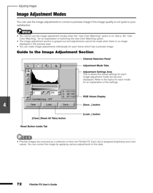 Page 74Adjusting Images
72
1
2
3
4
5
FilmGet FS User’s Guide
Image Adjustment Modes
You can use the image adjustments to correct a preview image if the image quality is not quite to your 
satisfaction.
You cannot use the image adjustment modes when the “Use Color Matching” option is on. See p. 89, “Use 
Color Matching,” for an explanation of switching the Use Color Matching option.
The image adjustment section is grayed out and adjustments cannot be made when there is no image 
displayed in the preview area....