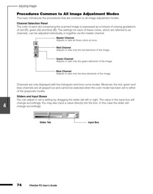 Page 76Adjusting Images
74
1
2
3
4
5
FilmGet FS User’s Guide
Procedures Common to All Image Adjustment Modes
This topic introduces the procedures that are common to all image adjustment modes.
Channel Selection Panel
The color of each dot comprising the scanned image is expressed as a mixture of varying gradations 
of red (R), green (G) and blue (B). The settings for each of these colors, which are referred to as 
channels, can be adjusted individually or together via the master channel.
Channels are only...