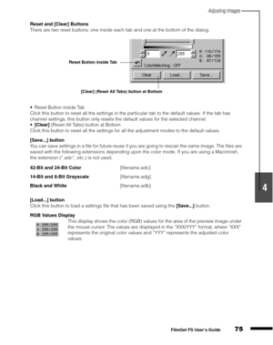 Page 77Adjusting Images
75
1
2
3
4
5
FilmGet FS User’s Guide
Reset and [Clear] Buttons
There are two reset buttons: one inside each tab and one at the bottom of the dialog.
Reset Button inside Tab
Click this button to reset all the settings in the particular tab to the default values. If the tab has 
channel settings, this button only resets the default values for the selected channel.
[Clear]
 (Reset All Tabs) button at Bottom
Click this button to reset all the settings for all the adjustment modes to the...