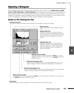 Page 79Adjusting Images
77
1
2
3
4
5
FilmGet FS User’s Guide
Adjusting a Histogram
The histogram adjustment mode is available when the color mode is set to [42-Bit Color]
, [24-Bit 
Color]
, [14-Bit Grayscale]
 or [8-Bit Grayscale]
. The histogram shows just how much data falls into 
each brightness level. Use this mode when you wish to specify the appropriate allocation of data 
between the brightest values (highlights) and the darkest values (shadows). You can specify cutoff 
values for highlights or shadows...