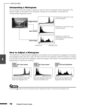 Page 80Adjusting Images
78
1
2
3
4
5
FilmGet FS User’s Guide
Interpreting a Histogram
You can select the entire image or specify an area for which a histogram will be generated. The 
relative heights of the peaks in the histogram indicate the concentration of data with the 
corresponding brightness values.
How to Adjust a Histogram
The distribution of data between highlights and shadows can be adjusted by dragging the shadows 
and highlights slider tabs left or right. All data to the left of the shadows cutoff...