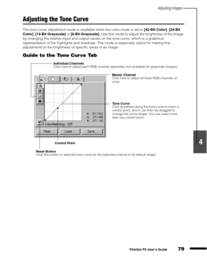 Page 81Adjusting Images
79
1
2
3
4
5
FilmGet FS User’s Guide
Adjusting the Tone Curve
The tone curve adjustment mode is available when the color mode is set to [42-Bit Color]
, [24-Bit 
Color]
, [14-Bit Grayscale]
 or [8-Bit Grayscale]
. Use this mode to adjust the brightness of the image 
by changing the relative input and output values on the tone curve, which is a graphical 
representation of the highlights and shadows. This mode is especially useful for making fine 
adjustments to the brightness of specific...