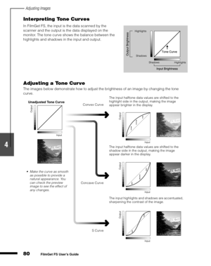 Page 82Adjusting Images
80
1
2
3
4
5
FilmGet FS User’s Guide
Interpreting Tone Curves
Adjusting a Tone Curve
The images below demonstrate how to adjust the brightness of an image by changing the tone 
curve. In FilmGet FS, the input is the data scanned by the 
scanner and the output is the data displayed on the 
monitor. The tone curve shows the balance between the 
highlights and shadows in the input and output.
.
Unadjusted Tone Curve
Make the curve as smooth 
as possible to provide a 
natural appearance....