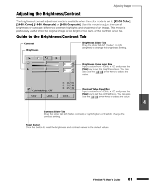 Page 83Adjusting Images
81
1
2
3
4
5
FilmGet FS User’s Guide
Adjusting the Brightness/Contrast
The brightness/contrast adjustment mode is available when the color mode is set to [42-Bit Color]
, 
[24-Bit Color]
, [14-Bit Grayscale]
 or [8-Bit Grayscale]
. Use this mode to adjust the overall 
brightness or contrast (difference between highlights and shadows) of an image. This mode is 
particularly useful when the original image is too bright or too dark, or the contrast is too flat.
Guide to the...