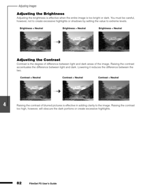 Page 84Adjusting Images
82
1
2
3
4
5
FilmGet FS User’s Guide
Adjusting the Brightness
Adjusting the brightness is effective when the entire image is too bright or dark. You must be careful, 
however, not to create excessive highlights or shadows by setting the value to extreme levels.
Adjusting the Contrast
Contrast is the degree of difference between light and dark areas of the image. Raising the contrast 
accentuates the difference between light and dark. Lowering it reduces the difference between the 
two....