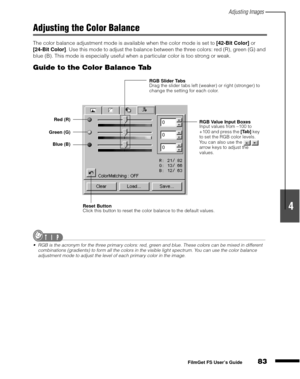 Page 85Adjusting Images
83
1
2
3
4
5
FilmGet FS User’s Guide
Adjusting the Color Balance
The color balance adjustment mode is available when the color mode is set to [42-Bit Color]
 or 
[24-Bit Color]
. Use this mode to adjust the balance between the three colors: red (R), green (G) and 
blue (B). This mode is especially useful when a particular color is too strong or weak.
Guide to the Color Balance Tab
RGB is the acronym for the three primary colors: red, green and blue. These colors can be mixed in...