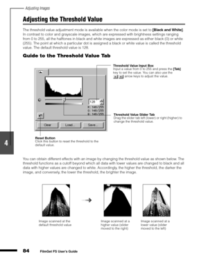 Page 86Adjusting Images
84
1
2
3
4
5
FilmGet FS User’s Guide
Adjusting the Threshold Value
The threshold value adjustment mode is available when the color mode is set to [Black and White]
. 
In contrast to color and grayscale images, which are expressed with brightness settings ranging 
from 0 to 255, all the halftones in black and white images are expressed as either black (0) or white 
(255). The point at which a particular dot is assigned a black or white value is called the threshold 
value. The default...