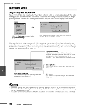 Page 88Other Functions
86
1
2
3
4
5
FilmGet FS User’s Guide
[Settings] Menu
Adjusting the Exposure
When FilmGet FS is first installed, the “Auto Gain” option is set to on (checked) by default. This is the 
setting you are recommended to use in most cases. With this setting the exposure (amount of light 
passing through the film) and coloring (negative film only) are set automatically by the scanner.
However, if a film is not producing well with this setting, you can turn off the Auto Gain option and 
adjust the...