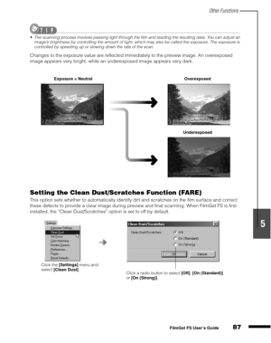 Page 89Other Functions
87
1
2
3
4
5
FilmGet FS User’s Guide
The scanning process involves passing light through the film and reading the resulting data. You can adjust an 
image’s brightness by controlling the amount of light, which may also be called the exposure. The exposure is 
controlled by speeding up or slowing down the rate of the scan.
Changes to the exposure value are reflected immediately to the preview image. An overexposed 
image appears very bright, while an underexposed image appears very dark....