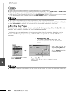 Page 90Other Functions
88
1
2
3
4
5
FilmGet FS User’s Guide
Clean Dust/Scratches processing is not performed during the thumbnail scan.
Clean Dust/Scratches processing is performed when the color mode is set to [24-Bit Color] or [42-Bit Color].
When the film type is set to monochrome, all items are grayed out and unavailable.
When using the Clean Dust/Scratches function, the [On (Standard)] setting is recommended for normal cases.  
If you desire a higher level of image correction, the [On (Strong)] setting...