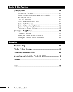 Page 108
1
2
3
4
5
FilmGet FS User’s Guide
[Settings] Menu ........................................................................................86
Adjusting the Exposure ...................................................................86
Setting the Clean Dust/Scratches Function (FARE) ........................87
Adjusting the Focus.........................................................................88
Use Color Matching.........................................................................89
Setting...