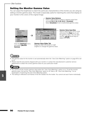 Page 92Other Functions
90
1
2
3
4
5
FilmGet FS User’s Guide
Setting the Monitor Gamma Value
You can adjust the brightness to match the particular characteristics of the monitor you are using by 
setting a monitor gamma value. This mode is especially useful for matching the colors that display on 
your monitor to the colors of the original image.
The gamma value for the monitor is set automatically when the “Use Color Matching” option on page 89 is set 
to on.
Please read the documents shipped with your...