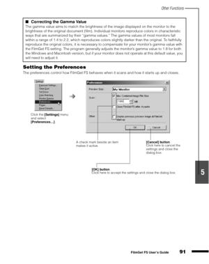 Page 93Other Functions
91
1
2
3
4
5
FilmGet FS User’s Guide
Setting the Preferences
The preferences control how FilmGet FS behaves when it scans and how it starts up and closes.
Correcting the Gamma Value 
The gamma value aims to match the brightness of the image displayed on the monitor to the 
brightness of the original document (film). Individual monitors reproduce colors in characteristic 
ways that are summarized by their “gamma values.” The gamma values of most monitors fall 
within a range of 1.4 to...