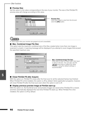 Page 94Other Functions
92
1
2
3
4
5
FilmGet FS User’s Guide
Preview Size
Set this option to the value corresponding to the size of your monitor. The size of the FilmGet FS 
preview area will change according to this value.
Sizes larger than your monitor are grayed out and unavailable.
Max. Combined Image File Size
This option sets the maximum combined size of the files created when more than one image is 
scanned in a batch. A warning message will be displayed if you attempt to scan images that exceed 
the...