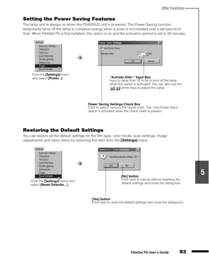 Page 95Other Functions
93
1
2
3
4
5
FilmGet FS User’s Guide
Setting the Power Saving Features
The lamp unit is always on when the FS4000US unit is powered. The Power Saving function 
temporarily turns off the lamp to conserve energy when a scan is not initiated over a set period of 
time. When FilmGet FS is first installed, this option is on and the activation period is set to 30 minutes.
Restoring the Default Settings
You can restore all the default settings for the film type, color mode, scan settings, image...