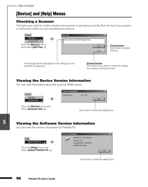 Page 98Other Functions
96
1
2
3
4
5
FilmGet FS User’s Guide
[Device] and [Help] Menus
Checking a Scanner
This item runs a test to confirm whether the scanner is operating correctly. Run the test if you suspect 
a malfunction when you are operating the scanner.
Viewing the Device Version Information
You can view information about the scanner ROM version.
Viewing the Software Version Information
You can view the version information for FilmGet FS.
Click the 
[Device] menu 
and select 
[Self Test…].
[Close]...