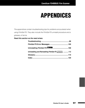 Page 99CanoScan FS4000US Film Scanner
97
1
2
3
4
5
FilmGet FS User’s Guide
APPENDICES
The appendices contain troubleshooting tips for problems encountered when 
using FilmGet FS. They also include the FilmGet FS uninstall procedure and a 
glossary of terms.
Read this section as the need arises.
Troubleshooting .............................................................98
FilmGet FS Error Messages ........................................105
Uninstalling FilmGet FS .................................109...