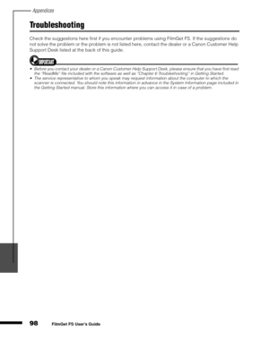 Page 100Appendices
98
1
2
3
4
5
FilmGet FS User’s Guide
Troubleshooting
Check the suggestions here first if you encounter problems using FilmGet FS. If the suggestions do 
not solve the problem or the problem is not listed here, contact the dealer or a Canon Customer Help 
Support Desk listed at the back of this guide.
Before you contact your dealer or a Canon Customer Help Support Desk, please ensure that you have first read 
the “ReadMe” file included with the software as well as “Chapter 6 Troubleshooting”...