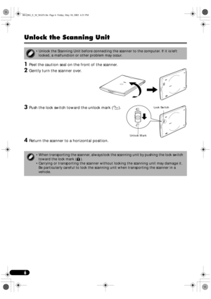 Page 66
Unlock the Scanning Unit
1
11 1Peel the caution seal on the front of the scanner.
2
22 2Gently turn the scanner over.
3
33 3Push the lock switch toward the unlock mark ( ). 
4
44 4Return the scanner to a horizontal position.
 Unlock the Scanning Unit before connecting the scanner to the computer. If it is left 
locked, a malfunction or other problem may occur.
 When transporting the scanner, always lock the scanning unit by pushing the lock switch 
toward the lock mark ( ).
 Carrying or transporting...