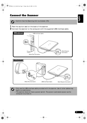 Page 77
English
Connect the Scanner
1
11 1Peel the caution seal on the back of the scanner.
2
22 2Connect the scanner to the computer with the supplied USB interface cable.
 Confirm that the Scanning Unit is unlocked. (P.6)
 Only use the USB interface cable provided with the scanner. Use of other cables may 
lead to a malfunction.
 The scanner does not have a power switch. The power is activated as soon as the 
computer is turned on.
Windows
Macintosh
USB Interface Cable
Wide Flat ConnectorSmall Square...