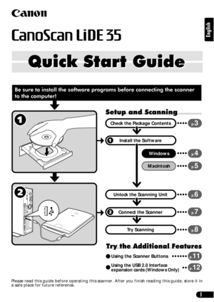 Page 11
English
Quick Start Guide Quick Start Guide
Setup and Scanning
Try the Additional Features
Check the Package Contents
Install the Software
Windows
Macintosh
Unlock the Scanning Unit
Connect the Scanner
Try Scanning
p.3
p.4
p.5
p.6
p.7
p.8
Using the Scanner Buttonsp.11
Using the USB 2.0 Interface 
expansion cards (Windows Only)p.12
Be sure to install the software programs before connecting the scanner 
to the computer!
Please read this guide before operating this scanner. After you finish reading this...