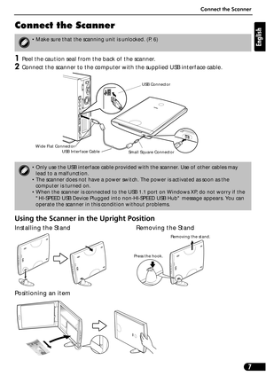 Page 7Connect the Scanner
7
English
Connect the Scanner
1Peel the caution seal from the back of the scanner.
2Connect the scanner to the computer with the supplied USB interface cable.
Using the Scanner in the Upright Position
Installing the Stand Removing the Stand 
Positioning an item
• Make sure that the scanning unit is unlocked. (P. 6)
• Only use the USB interface cable provided with the scanner. Use of other cables may 
lead to a malfunction.
• The scanner does not have a power switch. The power is...