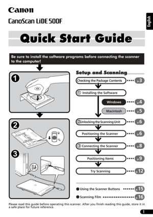 Page 11
English
Quick Start Guide Quick Start Guide
Please read this guide before operating this scanner. After you finish reading this guide, store it in
a safe place for future reference.
Setup and Scanning
Checking the Package Contents
Installing the Software
Windows
Macintosh
 Unlocking
 the Scanning Unit
Connecting the Scanner
Positioning Items
p.3
p.4
p.5
p.6
p.8
p.9
Using the Scanner Buttonsp.15
Scanning Filmp.16
Positioning the Scannerp.6
Try Scanningp.12
Be sure to install the software programs before...
