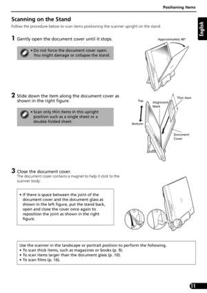 Page 11Positioning Items
11
English
Scanning on the Stand
Follow the procedure below to scan items positioning the scanner upright on the stand.
1Gently open the document cover until it stops. 
2Slide down the item along the document cover as 
shown in the right figure.
3Close the document cover.
The document cover contains a magnet to help it stick to the 
scanner body.
• Do not force the document cover open. 
You might damage or collapse the stand.
• Scan only thin items in this upright 
position such as a...